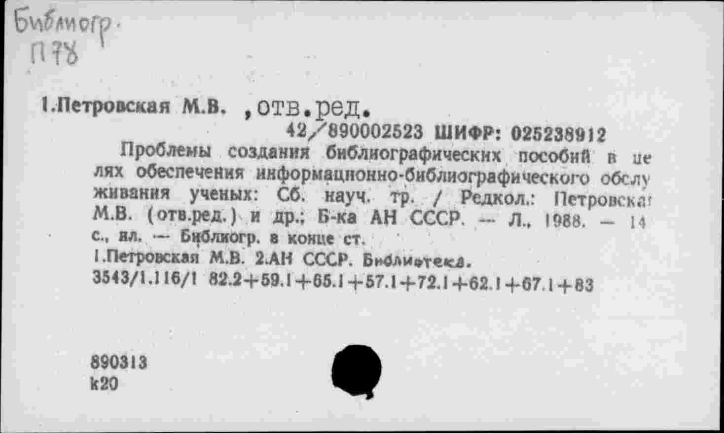 ﻿Б^иогр'
(Ш
I.Петровская М.В. ,ОТВ.ред.
42/890002523 ШИФР: 025238912
Проблемы создания библиографических пособий в це лях обеспечения информационно-библиографического обслу живания ученых: Сб. науч. тр. / Рсдкол.: Пстровскл! М.В. (отв.ред.) и др.; Б-ка АН СССР. — Л„ 1988. - 14 с., ил. ■— Библиогр. в конце ст.
I.Петровская М.В. 2АН СССР. Бж1ли»текД.
354 3/1.116/1 »2.2+59.1 +65.1 + 57.1 + 72.1 +62.1 +67.1 + 83
890313 к20